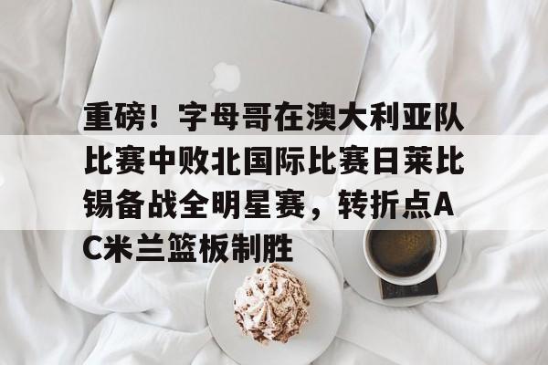 关于重磅！字母哥在澳大利亚队比赛中败北国际比赛日莱比锡备战全明星赛，转折点AC米兰篮板制胜的信息