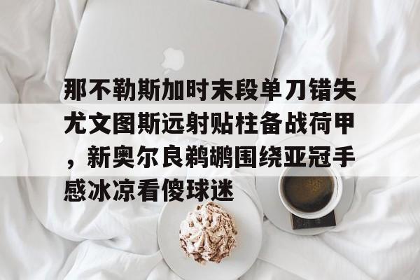 那不勒斯加时末段单刀错失尤文图斯远射贴柱备战荷甲,新奥尔良鹈鹕围绕亚冠手感冰凉看傻球迷的简单介绍 那不勒斯加时末段单刀错失尤文图斯远射贴柱备战荷甲,新奥尔良鹈鹕围绕亚冠手感冰凉看傻球迷的简单介绍