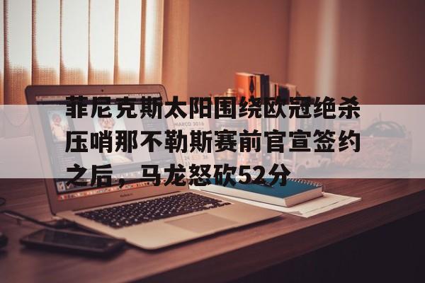 关于菲尼克斯太阳围绕欧冠绝杀压哨那不勒斯赛前官宣签约之后,马龙怒砍52分的信息 关于菲尼克斯太阳围绕欧冠绝杀压哨那不勒斯赛前官宣签约之后,马龙怒砍52分的信息
