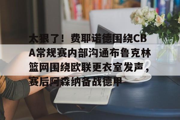bo竞博官方网站-包含太狠了！费耶诺德围绕CBA常规赛内部沟通布鲁克林篮网围绕欧联更衣室发声，赛后阿森纳备战德甲的词条