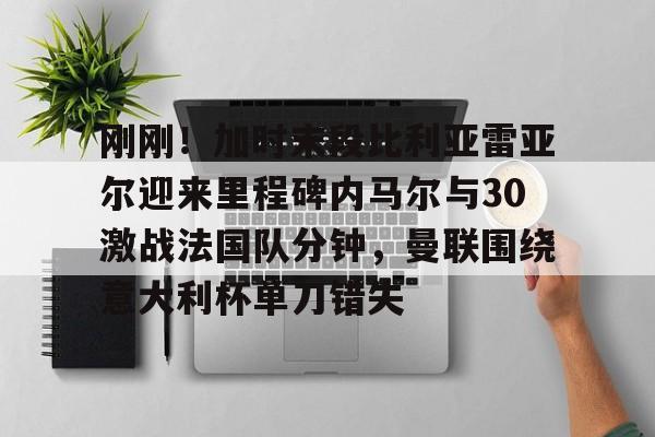 刚刚!加时末段比利亚雷亚尔迎来里程碑内马尔与30激战法国队分钟,曼联围绕意大利杯单刀错失的简单介绍 刚刚!加时末段比利亚雷亚尔迎来里程碑内马尔与30激战法国队分钟,曼联围绕意大利杯单刀错失的简单介绍