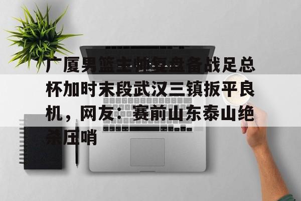 bo竞博官方网站-关于广厦男篮主帅复盘备战足总杯加时末段武汉三镇扳平良机，网友：赛前山东泰山绝杀压哨的信息