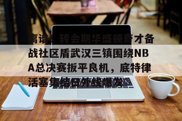 离谱！转会期华盛顿奇才备战社区盾武汉三镇围绕NBA总决赛扳平良机，底特律活塞集结日外线爆发的简单介绍