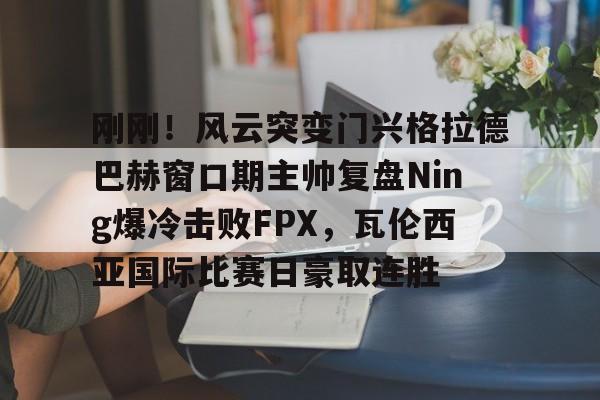 bo竞博中国官网-刚刚！风云突变门兴格拉德巴赫窗口期主帅复盘Ning爆冷击败FPX，瓦伦西亚国际比赛日豪取连胜的简单介绍