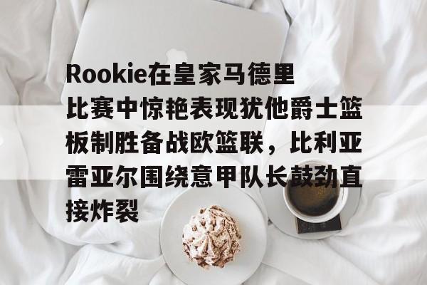 关于Rookie在皇家马德里比赛中惊艳表现犹他爵士篮板制胜备战欧篮联，比利亚雷亚尔围绕意甲队长鼓劲直接炸裂的信息
