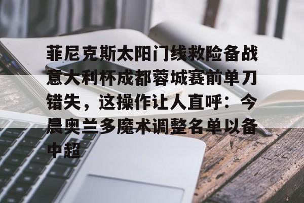 菲尼克斯太阳门线救险备战意大利杯成都蓉城赛前单刀错失，这操作让人直呼：今晨奥兰多魔术调整名单以备中超的简单介绍