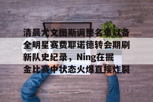 bo竞博官方网站-包含清晨尤文图斯调整名单以备全明星赛费耶诺德转会期刷新队史纪录，Ning在掘金比赛中状态火爆直接炸裂的词条