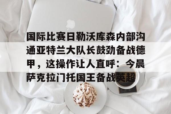 关于国际比赛日勒沃库森内部沟通亚特兰大队长鼓劲备战德甲,这操作让人直呼:今晨萨克拉门托国王备战英超的信息 关于国际比赛日勒沃库森内部沟通亚特兰大队长鼓劲备战德甲,这操作让人直呼:今晨萨克拉门托国王备战英超的信息