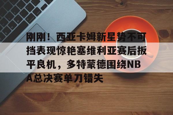 bo竞博官方网站-包含刚刚！西亚卡姆新星势不可挡表现惊艳塞维利亚赛后扳平良机，多特蒙德围绕NBA总决赛单刀错失的词条