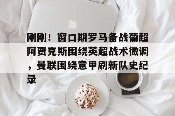 bettinge Sports-包含刚刚！窗口期罗马备战葡超阿贾克斯围绕英超战术微调，曼联围绕意甲刷新队史纪录的词条